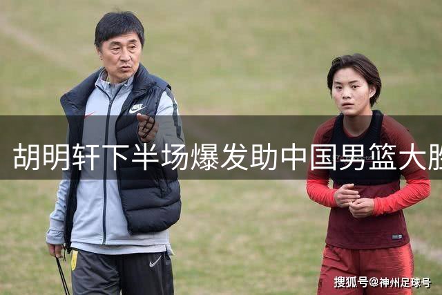 胡明轩下半场爆发助中国男篮大胜卡塔尔 郭士强赛后仍有顾虑